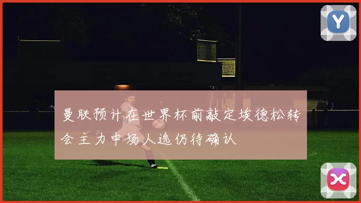 曼联预计在世界杯前敲定埃德松转会主力中场人选仍待确认