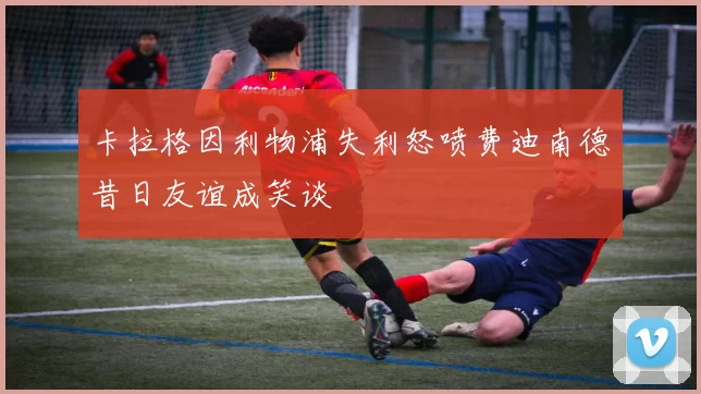 卡拉格因利物浦失利怒喷费迪南德昔日友谊成笑谈