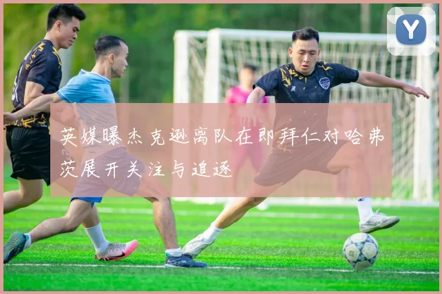英媒曝杰克逊离队在即拜仁对哈弗茨展开关注与追逐