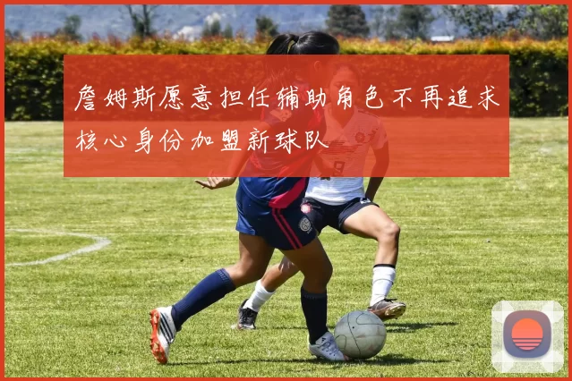詹姆斯愿意担任辅助角色不再追求核心身份加盟新球队