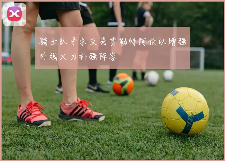 骑士队寻求交易贾勒特阿伦以增强外线火力补强阵容