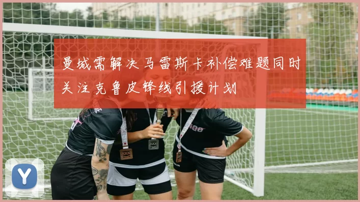 曼城需解决马雷斯卡补偿难题同时关注克鲁皮锋线引援计划