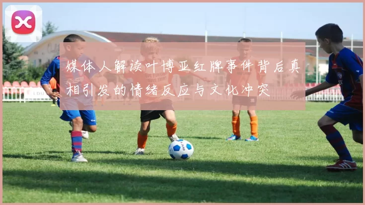 媒体人解读叶博亚红牌事件背后真相引发的情绪反应与文化冲突