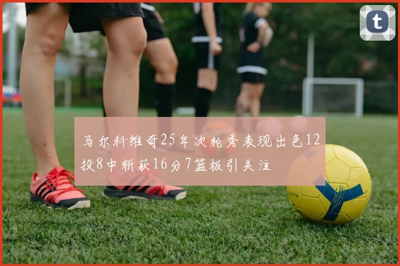 马尔科维奇25年次轮秀表现出色12投8中斩获16分7篮板引关注