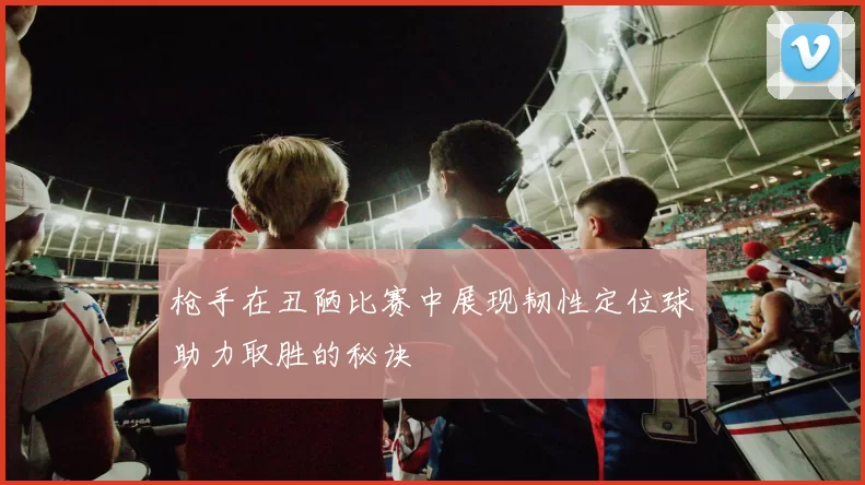 枪手在丑陋比赛中展现韧性定位球助力取胜的秘诀