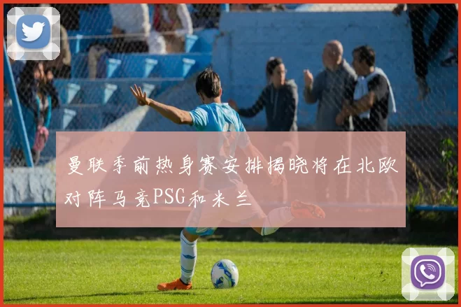 曼联季前热身赛安排揭晓将在北欧对阵马竞PSG和米兰