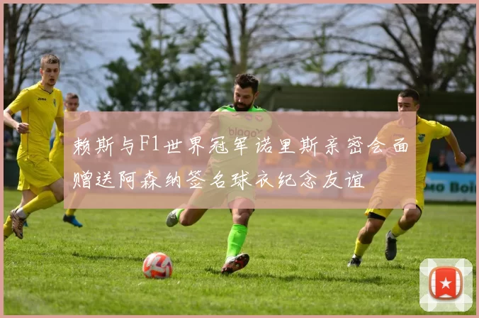 赖斯与F1世界冠军诺里斯亲密会面赠送阿森纳签名球衣纪念友谊