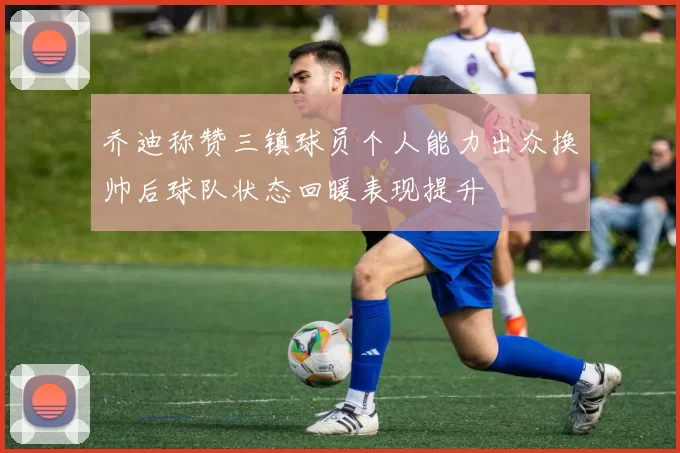 乔迪称赞三镇球员个人能力出众换帅后球队状态回暖表现提升