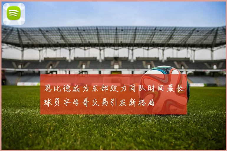 恩比德成为东部效力同队时间最长球员字母哥交易引发新格局