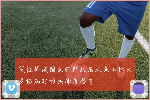 莫拉蒂谈国米巴斯托尼未来回忆大罗伤病时的抉择与思考