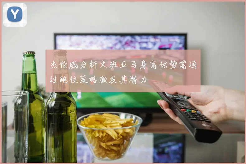 杰伦威分析文班亚马身高优势需通过跑位策略激发其潜力
